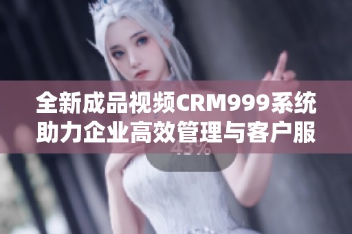 全新成品视频CRM999系统助力企业高效管理与客户服务
