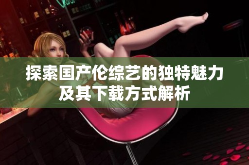 探索国产伦综艺的独特魅力及其下载方式解析