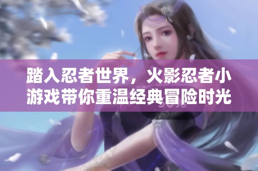 踏入忍者世界，火影忍者小游戏带你重温经典冒险时光