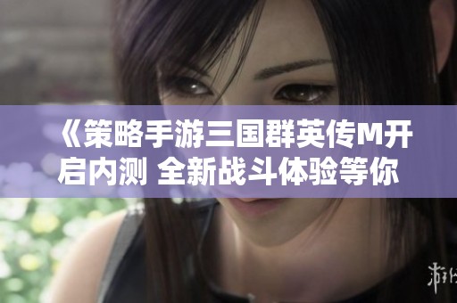 《策略手游三国群英传M开启内测 全新战斗体验等你来挑战》