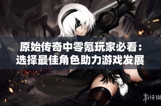 原始传奇中零氪玩家必看：选择最佳角色助力游戏发展攻略