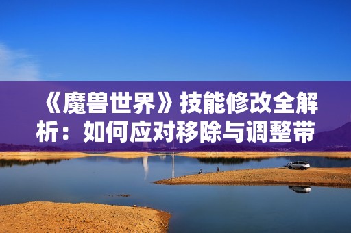 《魔兽世界》技能修改全解析：如何应对移除与调整带来的变化