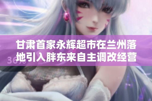 甘肃首家永辉超市在兰州落地引入胖东来自主调改经营模式