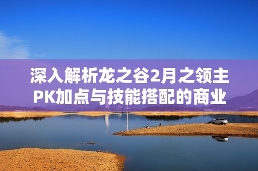 深入解析龙之谷2月之领主PK加点与技能搭配的商业策略与智慧