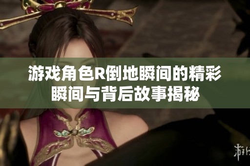 游戏角色R倒地瞬间的精彩瞬间与背后故事揭秘