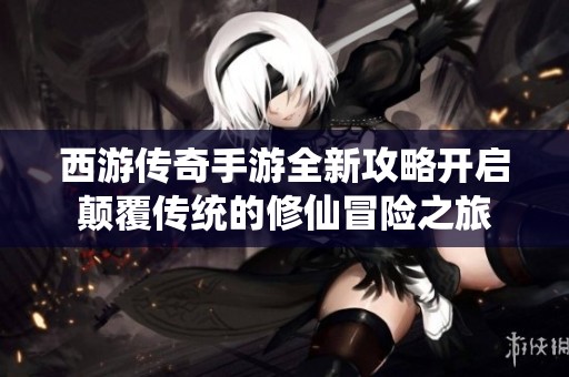 西游传奇手游全新攻略开启颠覆传统的修仙冒险之旅