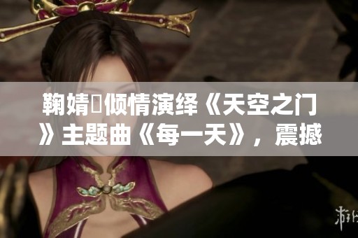 鞠婧祎倾情演绎《天空之门》主题曲《每一天》，震撼首发引发热潮