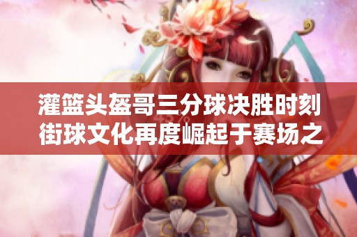 灌篮头盔哥三分球决胜时刻 街球文化再度崛起于赛场之上