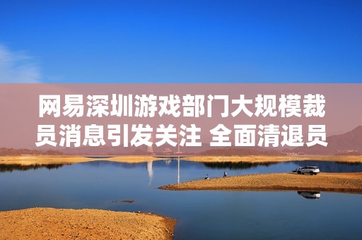 网易深圳游戏部门大规模裁员消息引发关注 全面清退员工情况揭晓