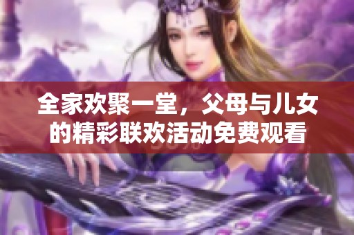 全家欢聚一堂，父母与儿女的精彩联欢活动免费观看