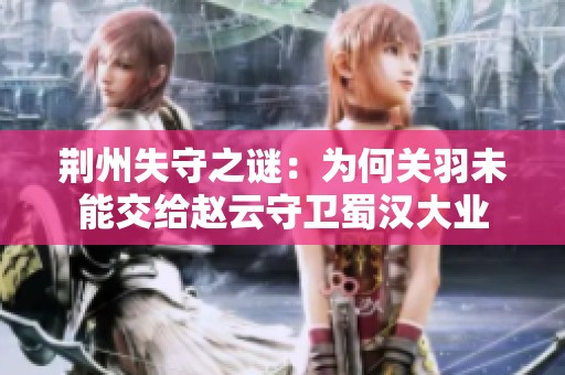 荆州失守之谜：为何关羽未能交给赵云守卫蜀汉大业