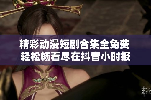 精彩动漫短剧合集全免费 轻松畅看尽在抖音小时报