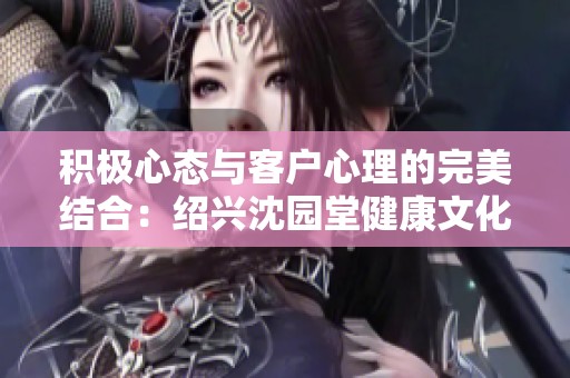 积极心态与客户心理的完美结合：绍兴沈园堂健康文化传播有限公司的探索之旅