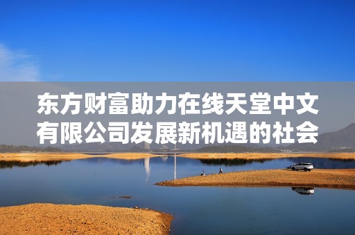 东方财富助力在线天堂中文有限公司发展新机遇的社会新闻分析