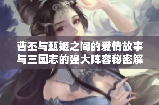 曹丕与甄姬之间的爱情故事与三国志的强大阵容秘密解析
