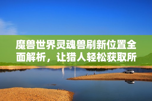 魔兽世界灵魂兽刷新位置全面解析，让猎人轻松获取所需宠物