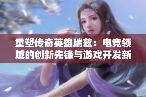 重塑传奇英雄瑞兹：电竞领域的创新先锋与游戏开发新纪元