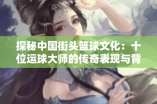 探秘中国街头篮球文化：十位运球大师的传奇表现与背后故事