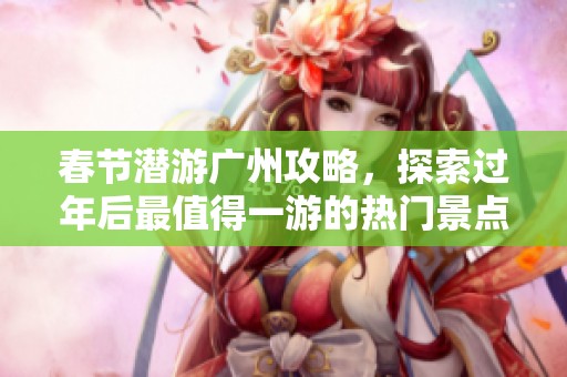 春节潜游广州攻略，探索过年后最值得一游的热门景点和活动