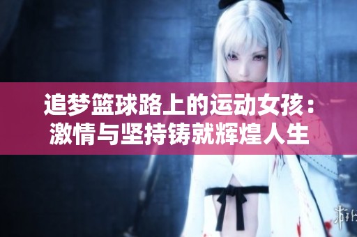 追梦篮球路上的运动女孩：激情与坚持铸就辉煌人生