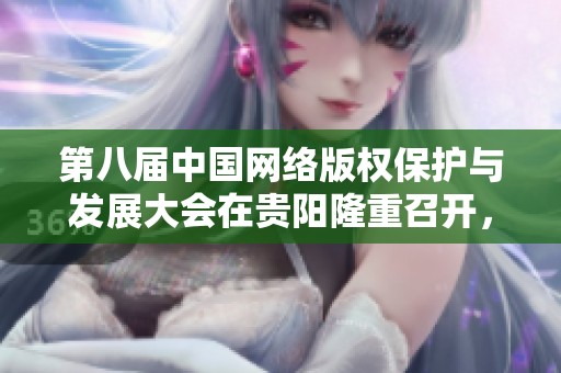 第八届中国网络版权保护与发展大会在贵阳隆重召开，共绘未来发展蓝图