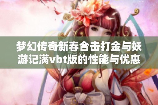 梦幻传奇新春合击打金与妖游记满vbt版的性能与优惠全面对比