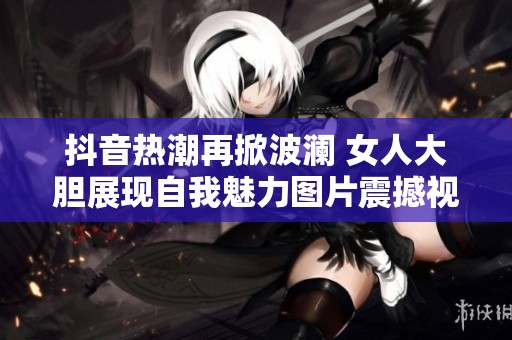 抖音热潮再掀波澜 女人大胆展现自我魅力图片震撼视觉