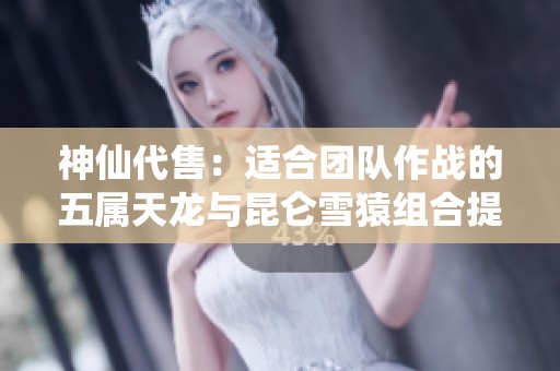 神仙代售：适合团队作战的五属天龙与昆仑雪猿组合提升潜力大