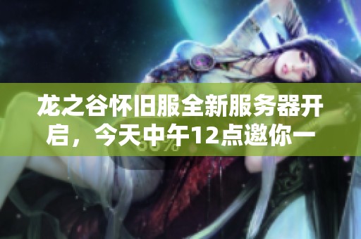 龙之谷怀旧服全新服务器开启，今天中午12点邀你一起冒险探索！