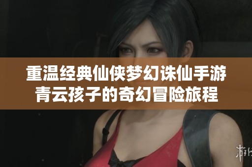 重温经典仙侠梦幻诛仙手游青云孩子的奇幻冒险旅程