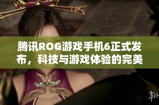 腾讯ROG游戏手机6正式发布，科技与游戏体验的完美结合