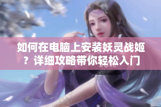 如何在电脑上安装妖灵战姬？详细攻略带你轻松入门