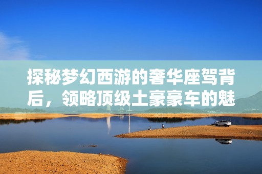 探秘梦幻西游的奢华座驾背后，领略顶级土豪豪车的魅力与风采