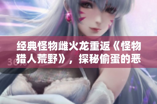 经典怪物雌火龙重返《怪物猎人荒野》，探秘偷蛋的恶行与挑战