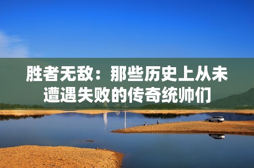 胜者无敌：那些历史上从未遭遇失败的传奇统帅们
