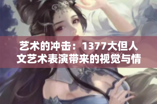 艺术的冲击：1377大但人文艺术表演带来的视觉与情感双重体验