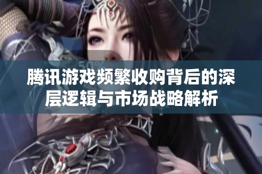 腾讯游戏频繁收购背后的深层逻辑与市场战略解析