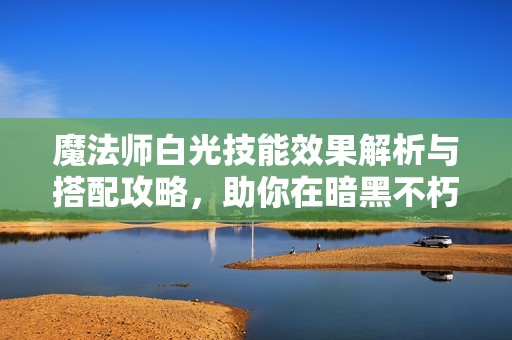 魔法师白光技能效果解析与搭配攻略，助你在暗黑不朽中掌控战场