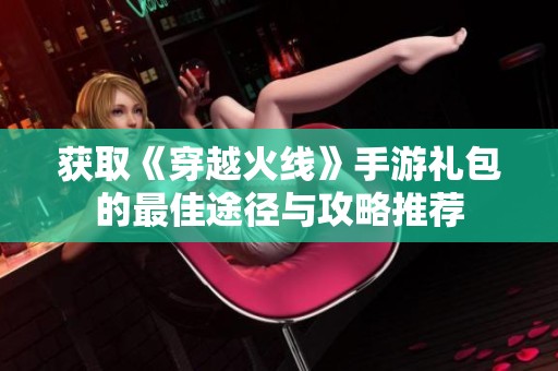 获取《穿越火线》手游礼包的最佳途径与攻略推荐