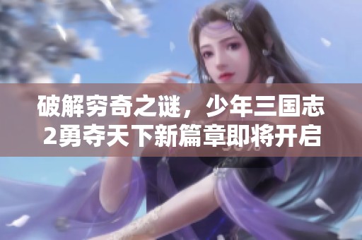 破解穷奇之谜，少年三国志2勇夺天下新篇章即将开启