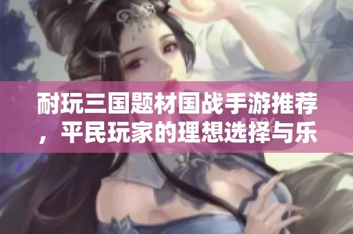 耐玩三国题材国战手游推荐，平民玩家的理想选择与乐趣体验