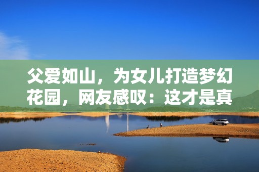 父爱如山，为女儿打造梦幻花园，网友感叹：这才是真正的承诺！