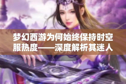 梦幻西游为何始终保持时空服热度——深度解析其迷人原因与吸引力