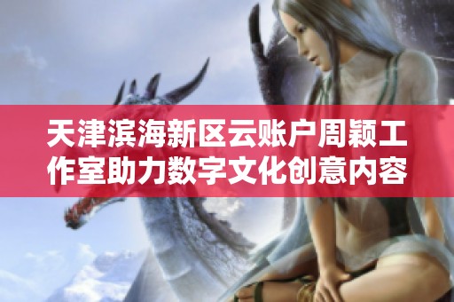 天津滨海新区云账户周颖工作室助力数字文化创意内容制作发展