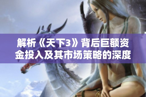 解析《天下3》背后巨额资金投入及其市场策略的深度揭秘
