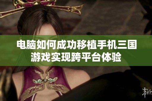 电脑如何成功移植手机三国游戏实现跨平台体验