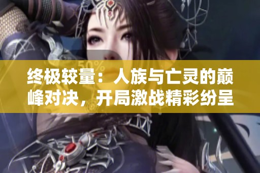 终极较量：人族与亡灵的巅峰对决，开局激战精彩纷呈