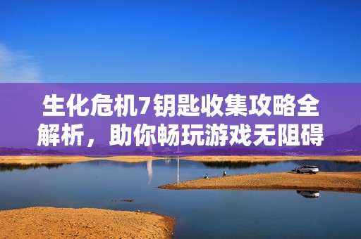 生化危机7钥匙收集攻略全解析，助你畅玩游戏无阻碍