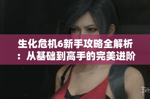 生化危机6新手攻略全解析：从基础到高手的完美进阶指南