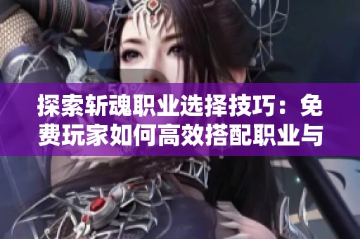 探索斩魂职业选择技巧：免费玩家如何高效搭配职业与技能